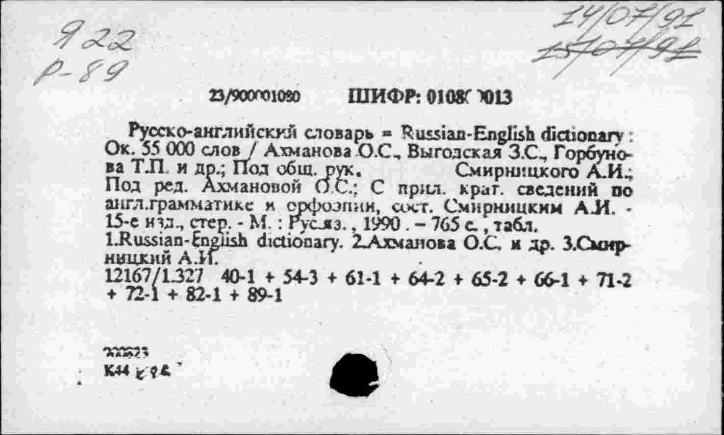 ﻿23/90001030 ШИФР: 0108C 4)13
Русско-английскхй словарь = Russian-English dictionary . Ок. 55 000 слов / Ахманова ОС, Выгодская З.С, Горбунова Т.П и др.; Под общ. рук.	Смирницкого А_И,
Под рсд. Ахмановой ОС.; С прил. краг, сведений по англ.грамматикс и орфоэпии, акт. Смирницким АЛ. -15-е изд, стер. - М. : Руслз., 1990 . - 765 с., табл.
LRussian-English dictionary. 2^\хманова О.С. и др. З.Смир-ницкий А.11.
12167/1327 40-1 ♦ 54-3 ♦ 61-1 f 64-2 ♦ 65-2 ♦ 66-1 + Л-2 + 72-1 + 82-1 + 89-1